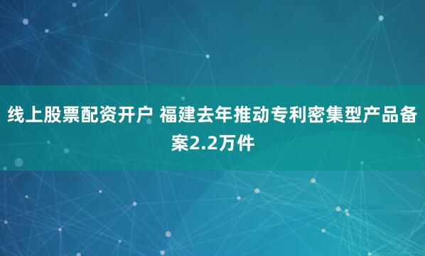 线上股票配资开户 福建去年推动专利密集型产品备案2.2万件