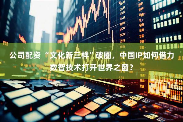 公司配资 “文化新三样”破圈，中国IP如何借力数智技术打开世界之窗？