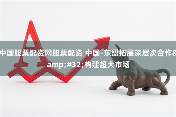 中国股票配资网股票配资 中国-东盟拓展深层次合作&#32;构建超大市场