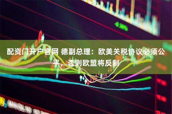 配资门开户官网 德副总理：欧美关税协议必须公平，否则欧盟将反制