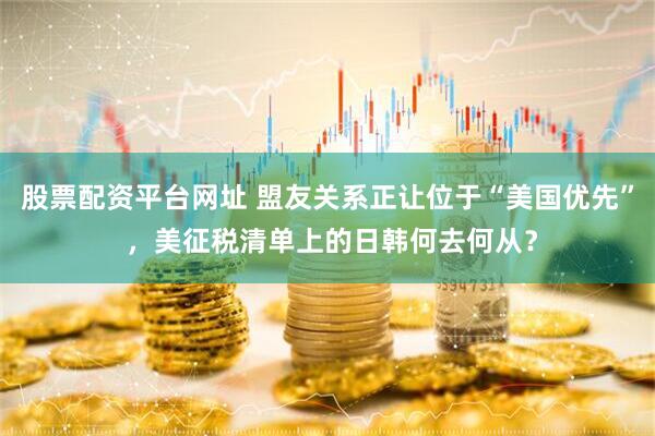 股票配资平台网址 盟友关系正让位于“美国优先” ，美征税清单上的日韩何去何从？