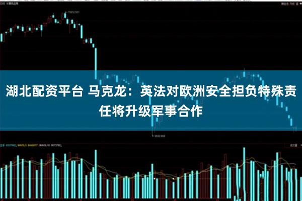 湖北配资平台 马克龙：英法对欧洲安全担负特殊责任　将升级军事合作