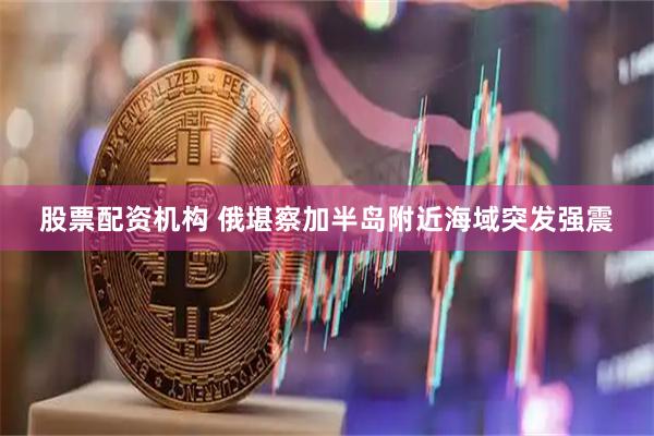股票配资机构 俄堪察加半岛附近海域突发强震