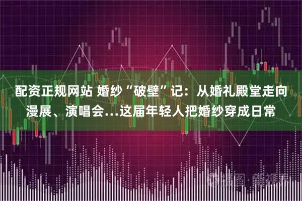 配资正规网站 婚纱“破壁”记：从婚礼殿堂走向漫展、演唱会…这届年轻人把婚纱穿成日常