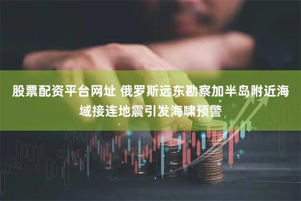 股票配资平台网址 俄罗斯远东勘察加半岛附近海域接连地震引发海啸预警