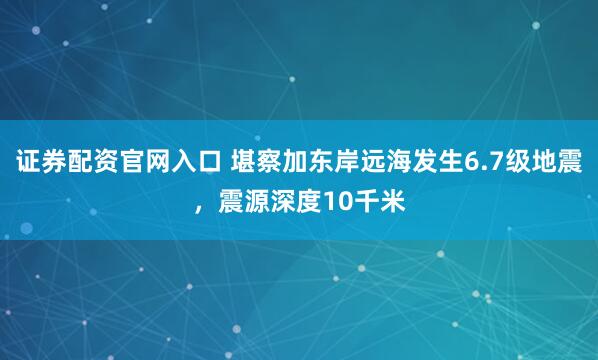 证券配资官网入口 堪察加东岸远海发生6.7级地震，震源深度10千米