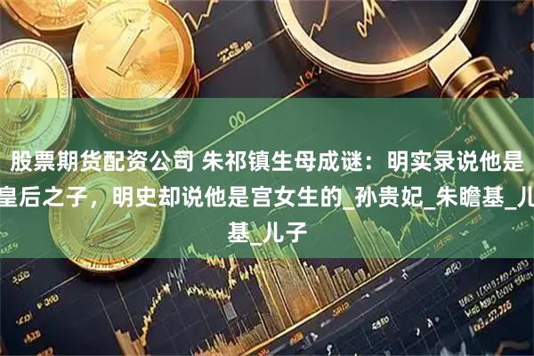 股票期货配资公司 朱祁镇生母成谜：明实录说他是孙皇后之子，明史却说他是宫女生的_孙贵妃_朱瞻基_儿子