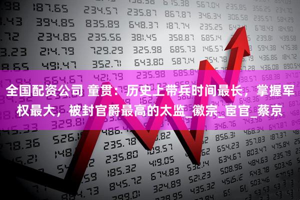 全国配资公司 童贯：历史上带兵时间最长，掌握军权最大，被封官爵最高的太监_徽宗_宦官_蔡京