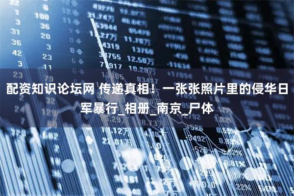 配资知识论坛网 传递真相！一张张照片里的侵华日军暴行_相册_南京_尸体