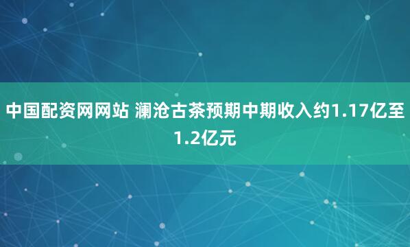 中国配资网网站 澜沧古茶预期中期收入约1.17亿至1.2亿元