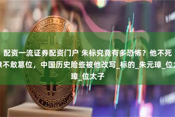 配资一流证券配资门户 朱标究竟有多恐怖？他不死朱棣不敢篡位，中国历史险些被他改写_标的_朱元璋_位太子