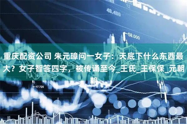 重庆配资公司 朱元璋问一女子：天底下什么东西最大？女子智答四字，被传诵至今_王氏_王保保_元朝