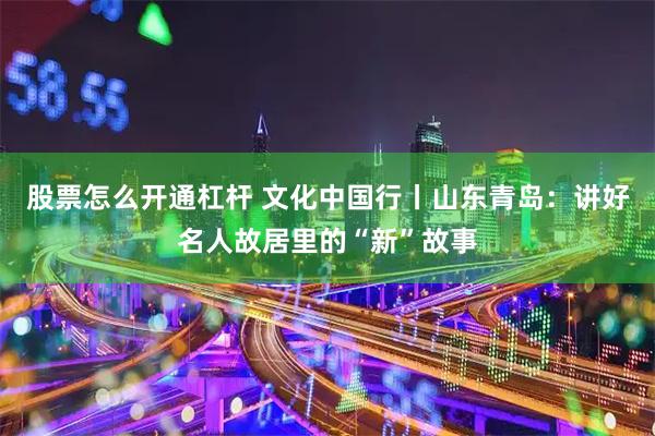 股票怎么开通杠杆 文化中国行丨山东青岛：讲好名人故居里的“新”故事