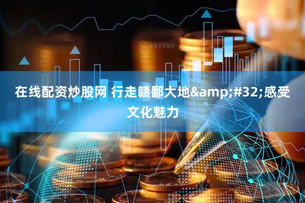 在线配资炒股网 行走赣鄱大地&#32;感受文化魅力