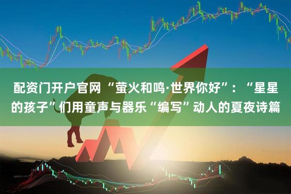 配资门开户官网 “萤火和鸣·世界你好”：“星星的孩子”们用童声与器乐“编写”动人的夏夜诗篇