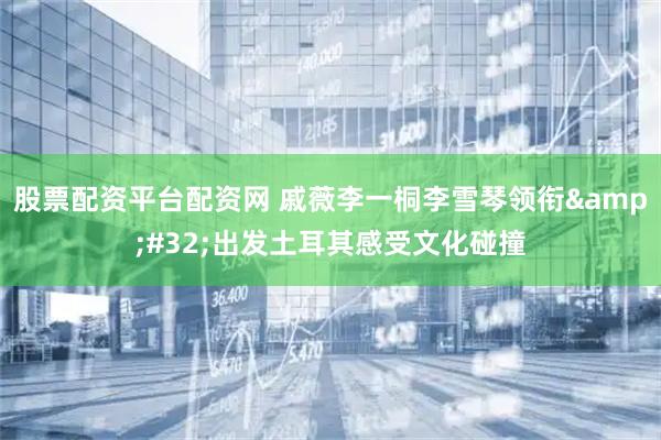 股票配资平台配资网 戚薇李一桐李雪琴领衔&#32;出发土耳其感受文化碰撞