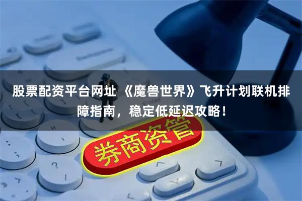 股票配资平台网址 《魔兽世界》飞升计划联机排障指南，稳定低延迟攻略！