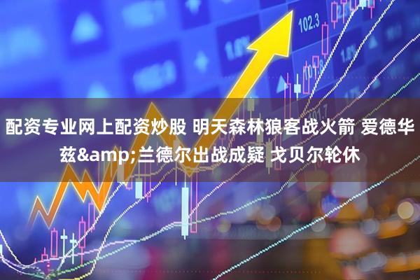 配资专业网上配资炒股 明天森林狼客战火箭 爱德华兹&兰德尔出战成疑 戈贝尔轮休