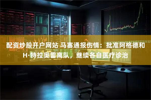 配资炒股开户网站 马赛通报伤情：批准阿格德和H·特拉奥雷离队，继续各自医疗诊治