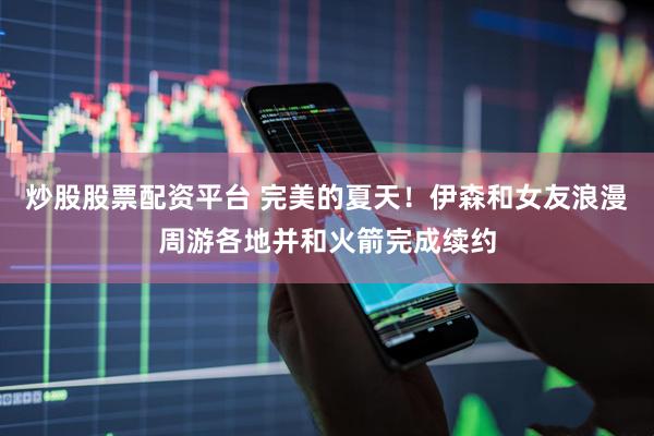 炒股股票配资平台 完美的夏天！伊森和女友浪漫周游各地并和火箭完成续约