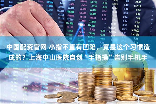 中国配资官网 小指不直有凹陷，竟是这个习惯造成的？上海中山医院自创“手指操”告别手机手