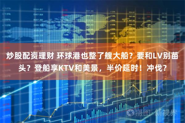 炒股配资理财 环球港也整了艘大船？要和LV别苗头？登船享KTV和美景，半价延时！冲伐？
